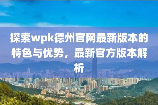 探索wpk德州官网最新版本的特色与优势，最新官方版本解析