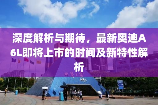 深度解析与期待，最新奥迪A6L即将上市的时间及新特性解析