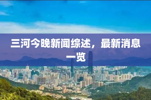 三河今晚新闻综述，最新消息一览