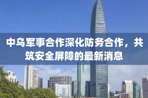 中乌军事合作深化防务合作，共筑安全屏障的最新消息