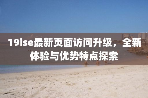 19ise最新页面访问升级，全新体验与优势特点探索
