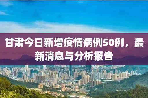 甘肃今日新增疫情病例50例，最新消息与分析报告
