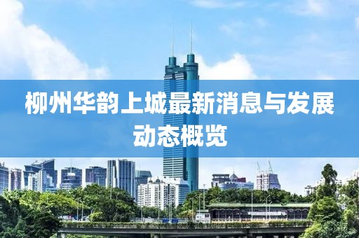 柳州华韵上城最新消息与发展动态概览