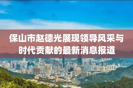 保山市赵德光展现领导风采与时代贡献的最新消息报道