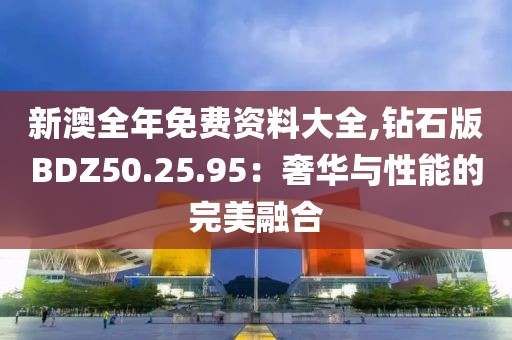 新澳全年免费资料大全,钻石版BDZ50.25.95：奢华与性能的完美融合