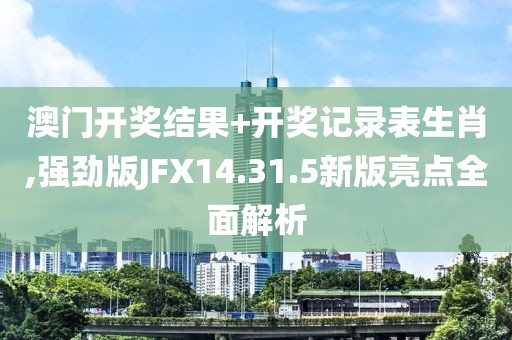 澳门开奖结果+开奖记录表生肖,强劲版JFX14.31.5新版亮点全面解析