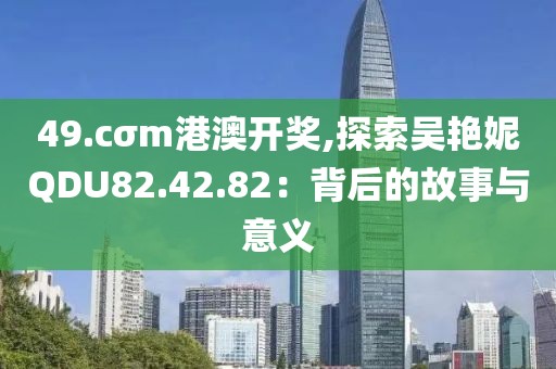 49.cσm港澳开奖,探索吴艳妮QDU82.42.82：背后的故事与意义
