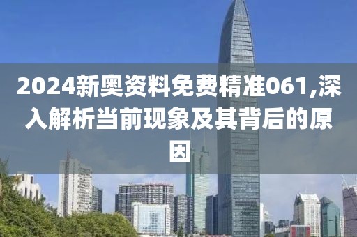 2024新奥资料免费精准061,深入解析当前现象及其背后的原因