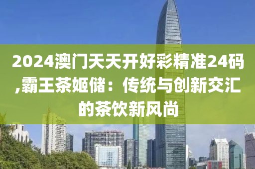 2024澳门天天开好彩精准24码,霸王茶姬储：传统与创新交汇的茶饮新风尚