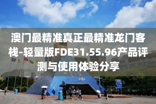 澳门最精准真正最精准龙门客栈-轻量版FDE31.55.96产品评测与使用体验分享