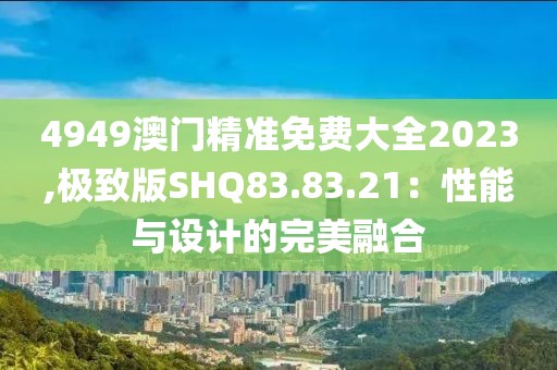 4949澳门精准免费大全2023,极致版SHQ83.83.21：性能与设计的完美融合
