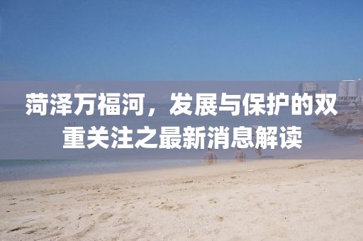 菏泽万福河，发展与保护的双重关注之最新消息解读