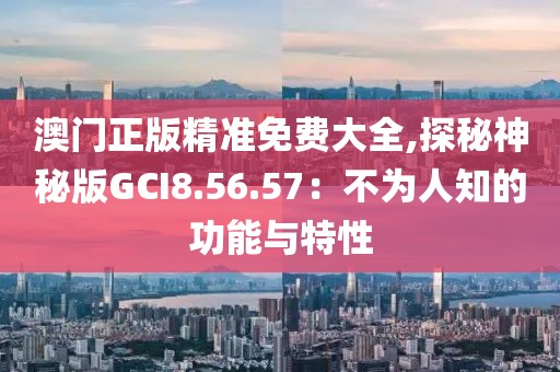澳门正版精准免费大全,探秘神秘版GCI8.56.57：不为人知的功能与特性