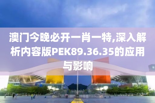 澳门今晚必开一肖一特,深入解析内容版PEK89.36.35的应用与影响