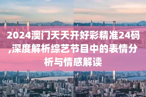 2024澳门天天开好彩精准24码,深度解析综艺节目中的表情分析与情感解读