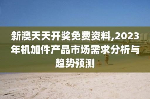 新澳天天开奖免费资料,2023年机加件产品市场需求分析与趋势预测