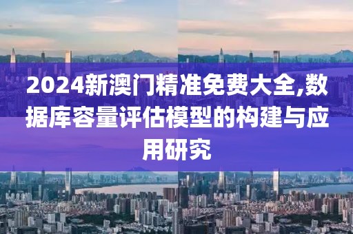 2024新澳门精准免费大全,数据库容量评估模型的构建与应用研究