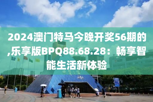 2024澳门特马今晚开奖56期的,乐享版BPQ88.68.28：畅享智能生活新体验