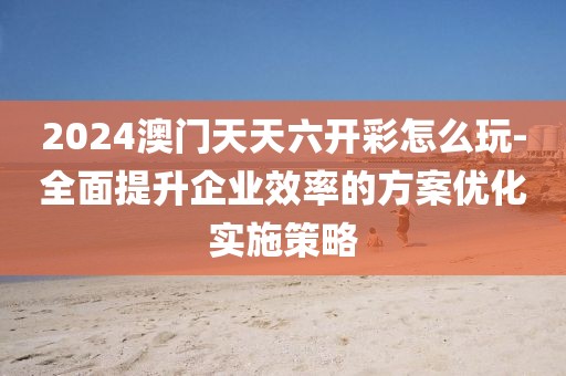 2024澳门天天六开彩怎么玩-全面提升企业效率的方案优化实施策略