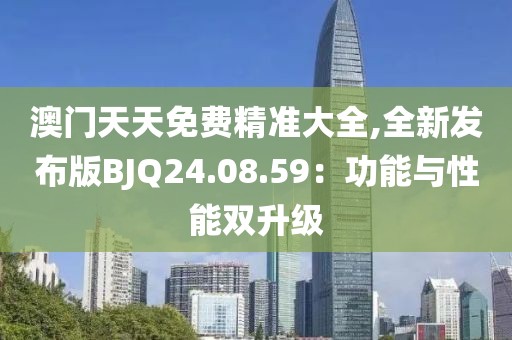 澳门天天免费精准大全,全新发布版BJQ24.08.59：功能与性能双升级