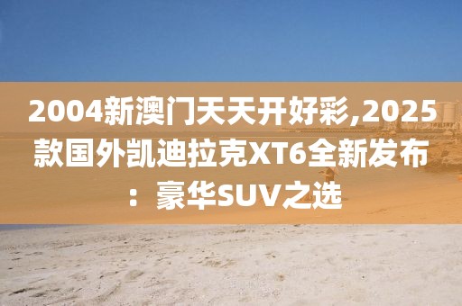 2004新澳门天天开好彩,2025款国外凯迪拉克XT6全新发布：豪华SUV之选