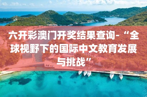 六开彩澳门开奖结果查询-“全球视野下的国际中文教育发展与挑战”