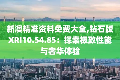 新澳精准资料免费大全,钻石版XRI10.54.85：探索极致性能与奢华体验
