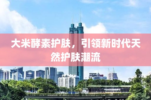 大米酵素护肤，引领新时代天然护肤潮流