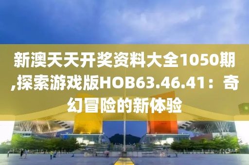 新澳天天开奖资料大全1050期,探索游戏版HOB63.46.41：奇幻冒险的新体验