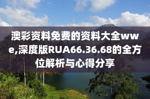 澳彩资料免费的资料大全wwe,深度版RUA66.36.68的全方位解析与心得分享