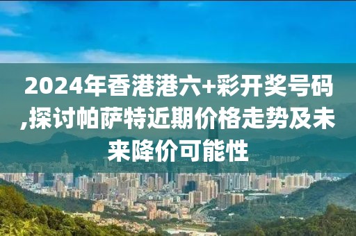 2024年香港港六+彩开奖号码,探讨帕萨特近期价格走势及未来降价可能性
