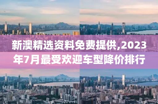 新澳精选资料免费提供,2023年7月最受欢迎车型降价排行