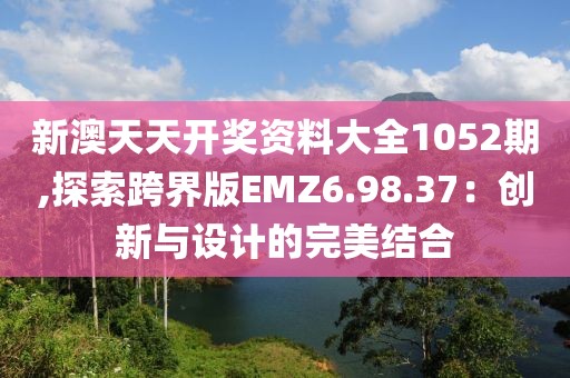 新澳天天开奖资料大全1052期,探索跨界版EMZ6.98.37：创新与设计的完美结合