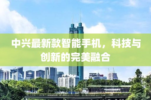 中兴最新款智能手机，科技与创新的完美融合