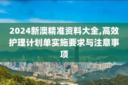 2024新澳精准资料大全,高效护理计划单实施要求与注意事项