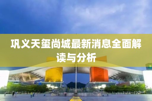 巩义天玺尚城最新消息全面解读与分析