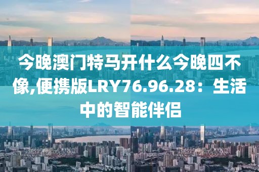 今晚澳门特马开什么今晚四不像,便携版LRY76.96.28：生活中的智能伴侣
