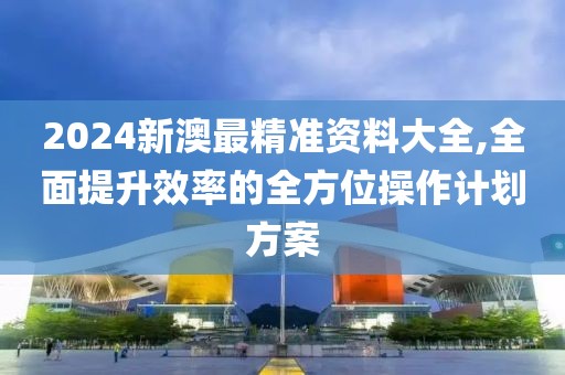 2024新澳最精准资料大全,全面提升效率的全方位操作计划方案