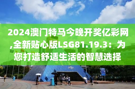 2024澳门特马今晚开奖亿彩网,全新贴心版LSG81.19.3：为您打造舒适生活的智慧选择
