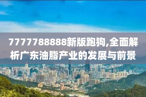 7777788888新版跑狗,全面解析广东油脂产业的发展与前景