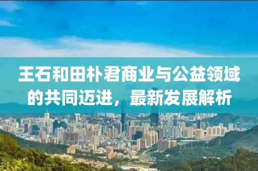 王石和田朴君商业与公益领域的共同迈进，最新发展解析