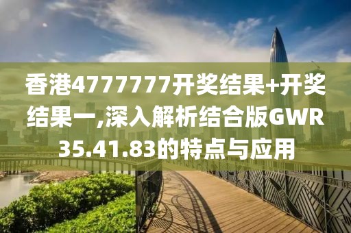 香港4777777开奖结果+开奖结果一,深入解析结合版GWR35.41.83的特点与应用