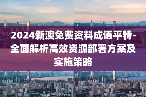2024新澳免费资料成语平特-全面解析高效资源部署方案及实施策略