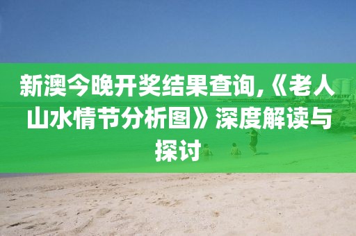 新澳今晚开奖结果查询,《老人山水情节分析图》深度解读与探讨