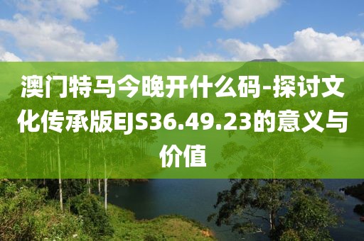 澳门特马今晚开什么码-探讨文化传承版EJS36.49.23的意义与价值