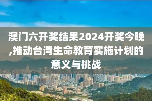 澳门六开奖结果2024开奖今晚,推动台湾生命教育实施计划的意义与挑战