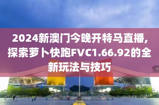 2024新澳门今晚开特马直播,探索萝卜快跑FVC1.66.92的全新玩法与技巧
