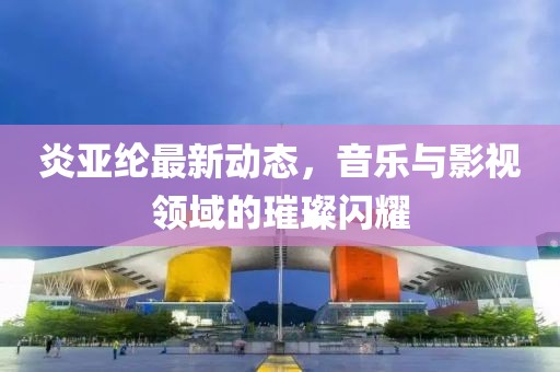 炎亚纶最新动态，音乐与影视领域的璀璨闪耀