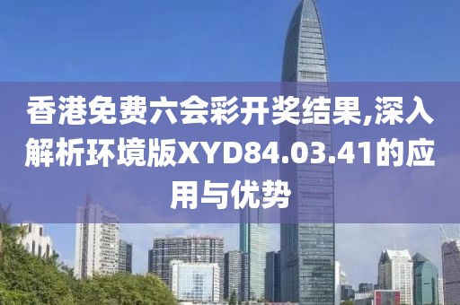 香港免费六会彩开奖结果,深入解析环境版XYD84.03.41的应用与优势