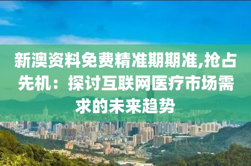 新澳资料免费精准期期准,抢占先机：探讨互联网医疗市场需求的未来趋势